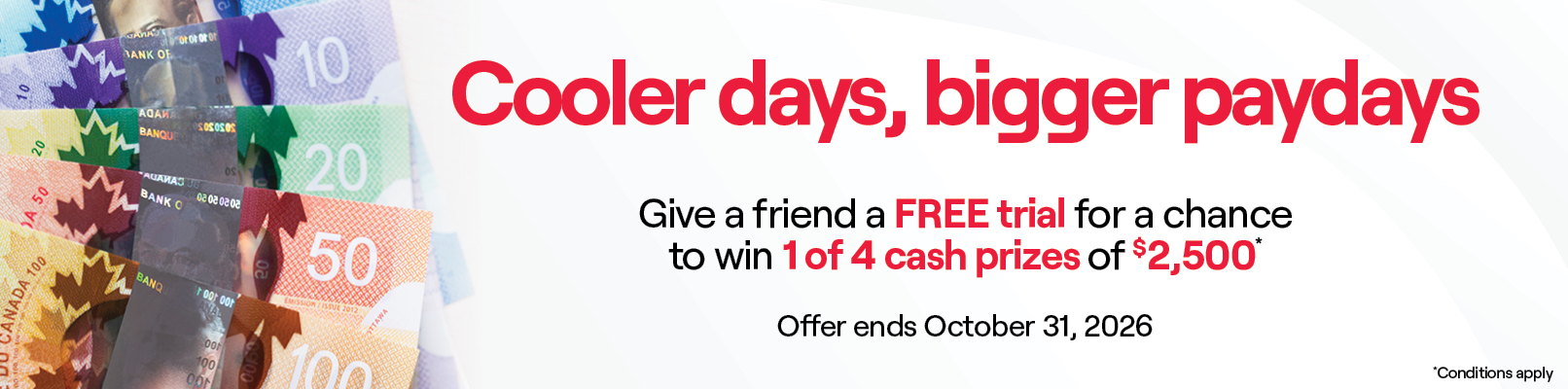 Promotional banner with text: Cooler Days, Bigger Paydays.Give a friend a FREE trial for a chance to win 1 of 4 cash prizes of $2,500.Conditions apply. Offer ends October 31, 2026.